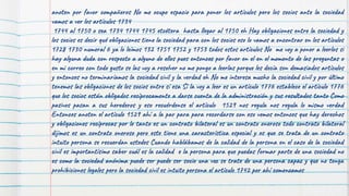 anoten por favor compañeros No me ocupo espacio para poner los artículos pero los socios ante la sociedad
vamos a ver los artículos 1734
1744 al 1750 o sea 1734 1744 1745 etcétera hasta llegar al 1750 eh Hay obligaciones entre la sociedad y
los socios es decir qué obligaciones tiene la sociedad para con los socios eso lo vamos a encontrar en los artículos
1728 1730 numeral 6 ya lo leímos 132 1751 1752 y 1753 todos estos artículos No me voy a poner a leerlos si
hay alguna duda con respecto a alguno de ellos pues entonces por favor en el en el momento de las preguntas o
en mi correo con todo gusto se las voy a resolver no me pongo a leerlas porque les decía son demasiados artículos
y entonces no terminaríamos la sociedad civil y la verdad eh No me interesa mucho la sociedad civil y por último
tenemos las obligaciones de los socios entre sí esa Sí la voy a leer es un artículo 1776 establece el artículo 1776
que los socios están obligados recíprocamente a darse cuenta de la administración y sus resultados tanto Como
pasivos pasan a sus herederos y eso recuérdense el artículo 1529 nos regula nos regula lo mismo verdad
Entonces anoten el artículo 1529 ahí a la par para para recordarse con eso vemos entonces que hay derechos
y obligaciones recíprocas por lo tanto es un contrato bilateral es un contrato oneroso todo contrato bilateral
dijimos es un contrato oneroso pero este tiene una característica especial y es que se trata de un contrato
intuito persona se recuerdan ustedes Cuando hablábamos de la calidad de la persona en el caso de la sociedad
civil es importantísimo saber cuál es la calidad e la persona para que puedas formar parte de una sociedad no
es como la sociedad anónima puede ser puede ser socio una vez se trate de una persona capaz y que no tenga
prohibiciones legales pero la sociedad civil es intuito persona el artículo 1742 por ahí comenzamos
 