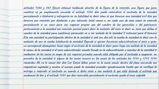 artículos 1766 y 767 fíjense estamos hablando ahorita de la figura de la rescisión una figura que para
nosotros es ya ampliamente conocida el artículo 1766 dice puede rescindirse el contrato de la sociedad
parcialmente o disolverse y extinguirse en su totalidad es decir cómo es que termina una sociedad civil dice que
termina por rescisión por disolución o por extinción total vamos a ver cada una de esas cosas se rescinde
parcialmente si un socio para sus negocios propios usa del nombre de las garantías o del patrimonio
perteneciente a la sociedad esa rescisión parcial quiere decir la exclusión del socio es decir un socio que utiliza el
nombre de la sociedad para cuestiones personales va a ser excluido de la sociedad Y entonces para él termina
Esa esa sociedad su participación dentro de la sociedad si solo son dos ahí se acaba la sociedad es decir con la
exclusión de uno se acaba totalmente la sociedad Segundo si ejercer funciones administrativas el socio a quien
no corresponde desempeñar lasas según el contrato de la sociedad es decir quien haga eso excluido de la sociedad
lo sacan de la sociedad si el socio administrador comete fraude en la administración o cuentas de la sociedad si
cualquiera de los socios se ocupa de sus negocios privados cuando está obligado por el contrato a ocuparse en
provecho de la sociedad si alguno de los socios incurre en los casos de los artículos los 1744 y 1749 1744
recuerdan Ah no lo vamos leer dice Los Socios deben poner en la masa común dentro del plazo convenido sus
respectivos capitales y contra el moroso puede la sociedad proceder ejecutivamente hasta que se verifique la
entrega o rescindir el contrato en cuanto a dicho socio o sea excluirlo lo que está diciendo el artículo que
acabamos de leer y el artículo 1767 que dice rescindido parcialmente el contrato queda el socio culpable
 