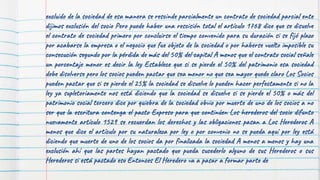 excluido de la sociedad de esa manera se rescinde parcialmente un contrato de sociedad parcial ente
dijimos exclusión del socio Pero puede haber una rescisión total el artículo 1768 dice que se disuelve
el contrato de sociedad primero por concluirse el tiempo convenido para su duración si se fijó plazo
por acabarse la empresa o el negocio que fue objeto de la sociedad o por haberse vuelto imposible su
consecución segundo por la pérdida de más del 50% del capital A menos que el contrato social señale
un porcentaje menor es decir la ley Establece que si se pierde el 50% del patrimonio esa sociedad
debe disolverse pero los socios pueden pactar que sea menor no que sea mayor quede claro Los Socios
pueden pactar que si se pierde el 25% la sociedad se disuelve lo pueden hacer perfectamente si no la
ley ya supletoriamente nos está diciendo que la sociedad se disuelve si se pierde el 50% o más del
patrimonio social tercero dice por quiebra de la sociedad obvio por muerte de uno de los socios a no
ser que la escritura contenga el pacto Expreso para que continúen Los herederos del socio difunto
nuevamente artículo 1529 se recuerdan los derechos y las obligaciones pasan a Los Herederos A
menos que dice el artículo por su naturaleza por ley o por convenio no se pueda aquí por ley está
diciendo que muerte de uno de los socios da por finalizada la sociedad A menos a menos y hay una
exclusión ahí que las partes hayan pactado que pueda sucederlo alguno de sus Herederos o sus
Herederos si está pactado eso Entonces El Heredero va a pasar a formar parte de
 