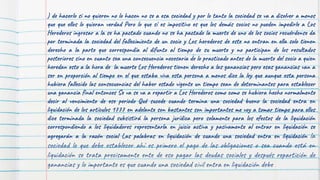 ) de hacerlo si no quieren no lo hacen no se a esa sociedad y por lo tanto la sociedad se va a disolver a menos
que que ellos lo quieran verdad Pero lo que sí es impositivo es que los demás socios no pueden impedirle a Los
Herederos ingresar a la se ha pactado cuando no se ha pactado la muerte de uno de los socios recuérdense da
por terminada la sociedad del fallecimiento de un socio y Los herederos de este no entran en ella solo tienen
derecho a la parte que correspondía al difunto al tiempo de su muerte y no participan de los resultados
posteriores sino en cuanto sea una consecuencia necesaria de lo practicado antes de la muerte del socio a quien
heredan esto a la hora de la muerte Los Herederos tienen derecho a las ganancias pero esas ganancias van a
ser en proporción al tiempo en el que estaba viva esta persona a menos dice la ley que aunque esta persona
hubiera fallecido las consecuencias del haber estado vigente un tiempo sean de determinantes para establecer
una ganancia final entonces Se va se va a repartir a Los Herederos como como se hubiera hecho normalmente
decir al vencimiento de ese periodo Qué sucede cuando termina una sociedad bueno la sociedad entra en
liquidación de los artículos 1777 en adelante son bastantes son importantes me voy a tomar tiempo para ellos
dice terminada la sociedad subsistirá la persona jurídica pero solamente para los efectos de la liquidación
correspondiendo a los liquidadores representarla en juicio activa y pasivamente al entrar en liquidación se
agregarán a la razón social Las palabras en liquidación de cuando una sociedad entra en liquidación la
sociedad lo que debe establecer ahí es primero el pago de las obligaciones o sea cuando está en
liquidación se trata precisamente ente de eso pagar las deudas sociales y después repartición de
ganancias y lo importante es que cuando una sociedad civil entra en liquidación debe
 