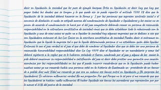 decir en liquidación la sociedad que les puse de ejemplo basquez Ortiz en liquidación es decir hay que hay que
pagar todas las deudas que se tengan y lo que quede eso se puede repartir el artículo 1700 78 dice que la
liquidación de la sociedad deberá hacerse en la forma y ) por las personas que expresen contrato social o el
convenio de disolución si nada se estipuló acerca del nombramiento de liquidador o liquidadores y los socios no se
ponen de acuerdo el nombramiento se hará por el del juez competente debiendo recaer en persona de reconocida
responsabilidad en la estructura constitutiva de sociedad vimos que se debe establecer todo lo relacionado con la
liquidación y una de esas cosas es quién va a liquidar la sociedad hay algunas empresas que se dedican a eso que
son liquidadora entonces eh las Los Socios en la escritura constitutiva de sociedad Pueden decir si entramos en
liquidación que la liquide la empresa tal o que la liquide determinada persona si no establecen quién debe liquidar
Entonces le cae el juez verdad es el juez el que debe de nombrar al liquidador dice que se debe ser una persona de
reconocida honorabilidad responsabilidad dice La Ley 1779 dice el liquidador es un mandatario y como tal
deberá sujetarse a la reglas que se le hubieren señalado si fueren nombrado por el juez y alguno de los socios lo
pide deberá caucionar su responsabilidad a satisfacción del juez es decir debe prestar una garantía una caución
económica por las responsabilidades en las que él pueda incurrir recuérdense que en la liquidación puede haber
muchas cosas yo me recuerdo había una persona está en la historia de Guatemala un presidente de un banco
de a pedido días más Vidal me recuerdo yo que era un cubano ese banco entró en liquidación y Oh sorpresa los
liquidadores Se volvieron millonarios verdad No me pregunten Por qué Porque no lo sé pero sí me recuerdo que que
los liquidadores se habían vuelto millonarios Al haber liquidado ese banco los acreedores que representen por por
lo menos el 25% del pasivo de la sociedad
 