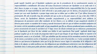 puede impedir también que el liquidador cualquiera que sea la procedencia de su nombramiento caucion su
responsabilidad a satisfacción del mismo del mismo funcionario entonces ser liquidador no es nada más ir a
decir bueno se paga no se paga hay que tener cierta honorabilidad cierta responsabilidad dice La Ley cuando
está hablando de responsabilidad se está refiriendo a que pueda pagar por los daños y los perjuicios que pueda
causar por una mala liquidación o porque haga cosas que no deben que no deben ser Y por último tenemos la
prescripción Ah solo el perdón hay dos artículos ahí que no los no los puse vamos a lo voy a leer dice 1780 si
fueren varios los liquidadores deberán proceder conjuntamente y su responsabilidad será solidaria la
discrepancia de pareceres entre ellos resolución de Los Socios y en su defecto el juez competente decidirá el
término para acción no excederá de 6 meses y cuando transcurra este sin que se hubiere concluido cualquiera de
los socios o de los acreedores podrá pedir al juez competente que fije un término prudencial para concluirla y en
previo conocimiento de causa lo acordará así Y luego vienen los demás artículos que se relacionan precisamente
con la liquidación por favor les dan ustedes una leidita lo más importante Pues quedó explicado desde luego
podemos ampliar ya en la ronda de preguntas todo lo que lo que tengan lo que tengan dudas en cuanto a la
prescripción vamos a ver el artículo 1789 que establece que las acciones de los acreedores contra los socios las
de los socios y acreedores contra el liquidador y la de los socios entre Sí prescriben en 3 años contados desde la
fecha en que termine la liquidación salvo que la ley fije término menor según la naturaleza de la obligación o del
título si eh alguien no está conforme con las obligaciones que señalábamos anteriores o con las obligaciones del
liquidador tiene 3 años para poder plantear cualquier acción judicial en contra de ellos y como complemento a
 