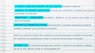ELEMENTO SUBJETIVO-QUIENES SON LOS SUJETOS: (unilateral o bilateral)
CONTRATO DE PROMESA UNILATERAL: se conoce como contrato de, se encuentra una persona
que promete se conoce como
PROMITENTE Y PROMISARIO, arrendatario, donatario, son las personas que reciben es a
quien se le promete.
CONTRATO DE PROMESA BILATERAL: dos promitentes, se prometen mutuamente, promitente
vendedor y comprador acá es promitente y promitente.
objeto es un contrato a futuro, solo se preparan no se esta comprando ni vendiendo en el momento.
las condiciones mas adecuadas para realizar un contrato del cual estamos interesados
ARTÍCULO 1576. Los contratos que tengan que inscribirse o anotarse en los registros, cualquiera
que sea su valor, deberán constar en escriturapública.677
7
 