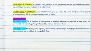 PROPIEDAD Y DOMINIO: una persona tiene propiedad de algo pero no tiene dominio. aunque estén ligados son
separables. parecen sinónimos pero tienen diferencias
TRASLATIVOS DE DOMINIOS: enajenables es hacer ajeno algo que ha sido propio, transfiriendo la propiedad
a otra persona, y deja de ser nuestra y se convierte en ajeno.
COMPRAVENTA:
ARTÍCULO 1790. Por el contrato de compraventa el vendedor transfiere la propiedad de una cosa y se
compromete a entregarla, y el comprador se obliga a pagar el precio en dinero.
ARTÍCULO 1251. El negocio jurídico requiere para su validez: capacidad legal del sujeto que declara su voluntad,
consentimiento que no adolezca de vicio y objeto lícito.
 