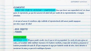 74
GUATEMALA 12/09/2023
ELEMENTOS:
- SUBJETIVO (SUJETO) VEDEDOR Y COMPRADOR: tiene que tener una capacidad civil, sin tener
quien lo represente, ya que los menores de edad solo por medio de su representante, o incapaz
absoluta.
si veo que al menor le vendieron algo indebido el representante del menor puede impugnar.
que sean mayor de edad
- REAL (OBJETO)
- FORMAL
PROPIETARIO:
ARTÍCULO 1794. Ninguno puede vender sino lo que es de su propiedad. La venta de cosa ajena es
nula, y el vendedor debe restituir el precio si lo hubiere recibido y responder de daños y perjuicios si
hubiere procedido de mala fe. El que comprare lo suyo por haberlo creído de otro, tiene derecho a
conservar la cosa y a que se le restituya el precio.
 
