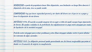 75
VENDEDOR: a parte de propietario tener libre disposición, una limitación no tengo libre dominio o
disposición de la cosa, sino no puedo vender
COMPRADOR: hay que tener capacidad general y ser dueño del dinero con el que se va a pagar y
tener la disposición de ese dinero.
ARTÍCULO 1792. El marido no puede comprar de su mujer ni ésta de aquél, aunque haya separación
de bienes. No quedan incluidas en la prohibición las adjudicaciones en pago entre cónyuges por razón
de liquidación de la sociedad conyugal.
Prohíbe entre cónyuges para evitar problemas y otra Razo cónyuges coludan entre si para afectar
los intereses de algún acreedor.
ARTÍCULO 1329. La obligación personal queda garantizada con los bienes enajenables que posea el
deudor en el momento de exigirse su cumplimiento.
 