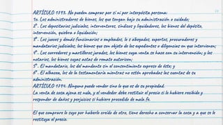 76
ARTÍCULO 1793. No pueden comprar por sí ni por interpósita persona:
1o. Los administradores de bienes, los que tengan bajo su administración o cuidado;
2°. Los depositarios judiciales, interventores, síndicos y liquidadores, los bienes del depósito,
intervención, quiebra o liquidación;
3°. Los jueces y demás funcionarios o empleados, lo s abogados, expertos, procuradores y
mandatarios judiciales, los bienes que son objeto de los expedientes o diligencias en que intervienen;
4°. Los corredores y martilleros jurados, los bienes cuya venta se hace con su intervención; y los
notarios, los bienes cuyas actas de remate autoricen;
5°. El mandatario, los del mandante sin el consentimiento expreso de éste; y
6°. El albacea, los de la testamentaría mientras no estén aprobadas las cuentas de su
administración.
ARTÍCULO 1794. Ninguno puede vender sino lo que es de su propiedad.
La venta de cosa ajena es nula, y el vendedor debe restituir el precio si lo hubiere recibido y
responder de daños y perjuicios si hubiere procedido de mala fe.
El que comprare lo suyo por haberlo creído de otro, tiene derecho a conservar la cosa y a que se le
restituya el precio.
 