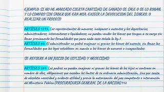 77
EJEMPLO: SI NO HE MARCADO CIERTA CANTIDAD DE GANADO SE SALE O SE LO ROBAN,
Y LO COMPRO SIN SABER QUE ERA MIA, EXIGIR LA DEVOLUCION DEL DINERO, O
REALIZAR UN PROCESO
ARTÍCULO 1795. Los representantes de menores, incapaces o ausentes y los depositarios,
administradores, interventores o liquidadores, no pueden vender los bienes que tengan a su cargo sin
llenar previamente las formalidades que para cada caso señala la ley.7
ARTÍCULO 60. El administrador no podrá enajenar ni gravar los bienes del ausente, sin llenar las
formalidades que las leyes establecen en cuanto a los bienes de menores o incapacitados.
SE REFIERE A UN JUICIO DE UITLIDAD Y NECESIDAD
ARTÍCULO 264. Los padres no pueden enajenar ni gravar los bienes de los hijos ni contraer en
nombre de ellos, obligaciones que excedan los límites de su ordinaria administración, sino por causa
de absoluta necesidad y evidente utilidad y previa la autorización del juez competente e intervención
del Ministerio Público.(PROCURADURIA GENERAL DE LA NACION)142
 