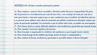 78
ARTÍCULO 332. El tutor necesita autorización judicial:
1o. Para enajenar o gravar bienes inmuebles o derechos reales del menor incapacitado;166 para
dar los primeros en arrendamiento por más de tres años, o con anticipo de renta por más de un
año; para hacer o reconocer mejoras que no sean necesarias; para constituir servidumbres pasivas;
y en general, para celebrar otra clase de contratos que afecten el patrimonio del pupilo, siempre que
pasen de quinientos quetzales. Los contratos a que se refiere este inciso, no pueden ser prorrogados;
2°. Para tomar dinero a mutuo, debiendo sujetarse a las condiciones y garantías que acuerde el juez;
3o. Para repudiar herencias, legados y donaciones;
4o. Para transigir o comprometer en árbitros, las cuestiones en que el pupilo tuviere interés;
5o. Para hacerse pago de los créditos que tenga contra el menor o incapacitado; y
6o. Para resolver la forma, condiciones y garantías en que debe colocar el dinero del pupilo.
 