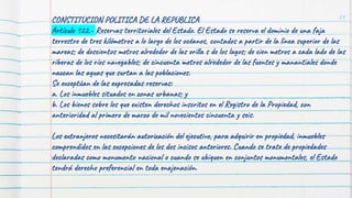 79
CONSTITUCION POLITICA DE LA REPUBLICA
Artículo 122.- Reservas territoriales del Estado. El Estado se reserva el dominio de una faja
terrestre de tres kilómetros a lo largo de los océanos, contados a partir de la línea superior de las
mareas; de doscientos metros alrededor de las orilla s de los lagos; de cien metros a cada lado de las
riberas de los ríos navegables; de cincuenta metros alrededor de las fuentes y manantiales donde
nazcan las aguas que surtan a las poblaciones.
Se exceptúan de las expresadas reservas:
a. Los inmuebles situados en zonas urbanas; y
b. Los bienes sobre los que existen derechos inscritos en el Registro de la Propiedad, con
anterioridad al primero de marzo de mil novecientos cincuenta y seis.
Los extranjeros necesitarán autorización del ejecutivo, para adquirir en propiedad, inmuebles
comprendidos en las excepciones de los dos incisos anteriores. Cuando se trate de propiedades
declaradas como monumento nacional o cuando se ubiquen en conjuntos monumentales, el Estado
tendrá derecho preferencial en toda enajenación.
 
