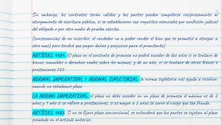 Sin embargo, los contratos serán válidos y las partes pueden compelerse recíprocamente al
otorgamiento de escritura pública, si se establecieren sus requisitos esenciales por confesión judicial
del obligado o por otro medio de prueba escrita.
(consecuencias de no inscribir, el vendedor va a poder vender el bien que se prometió a otorgar a
otro mas) pero tendrá que pagar daños y perjuicios para el promitente)
ARTÍCULO 1681. El plazo en el contrato de promesa no podrá exceder de dos años si se tratare de
bienes inmuebles o derechos reales sobre los mismos, y de un año, si se tratare de otros bienes o
prestaciones.720
NORMAS IMPERATIVAS Y NORMAS SUPLETORIAS: la norma supletoria nos ayuda a resolver:
cuando no señalamos plazo
LA NORMA IMPERATIVAS: el plazo no debe exceder en un plazo de promesa el máximo es de 2
años y 1 año si se refiere a prestaciones, si es mayor a 2 años se corre el riesgo que sea fraude.
ARTÍCULO 1682. Si no se fijare plazo convencional, se entenderá que las partes se sujetan al plazo
señalado en el artículo anterior.
8
 