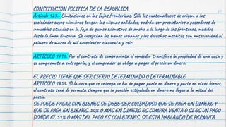 80
CONSTITUCION POLITICA DE LA REPUBLICA
Artículo 123.- Limitaciones en las fajas fronterizas. Sólo los guatemaltecos de origen, o las
sociedades cuyos miembros tengan las mismas calidades, podrán ser propietarios o poseedores de
inmuebles situados en la faja de quince kilómetros de ancho a lo largo de las fronteras, medidos
desde la línea divisoria. Se exceptúan los bienes urbanos y los derechos inscritos con anterioridad al
primero de marzo de mil novecientos cincuenta y seis.
ARTÍCULO 1790. Por el contrato de compraventa el vendedor transfiere la propiedad de una cosa y
se compromete a entregarla, y el comprador se obliga a pagar el precio en dinero.
EL PRECIO TIENE QUE SER CIERTO DETERMINADO O DETERMINABLE
ARTÍCULO 1853. Si la cosa que se entrega se ha de pagar parte en dinero y parte en otros bienes,
el contrato será de permuta siempre que la porción estipulada en dinero no llegue a la mitad del
precio.
SE PUEDE PAGAR CON BIENES SE DEBE SER CUIDADOSO QUE SE PAGA EN DINERO Y
QUE SE PAGA EN BIENES, 50% O MAS EN DINERO ES COMPRA VENTA O SI ES UN PAGO
DONDE EL 51% O MAS DEL PAGO ES CON BIENES, SE ESTA HABLANDO DE PERMUTA
 