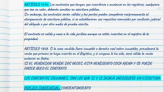 81
ARTÍCULO 1576. Los contratos que tengan que inscribirse o anotarse en los registros, cualquiera
que sea su valor, deberán constar en escritura pública.
Sin embargo, los contratos serán válidos y las partes pueden compelerse recíprocamente al
otorgamiento de escritura pública, si se establecieren sus requisitos esenciales por confesión judicial
del obligado o por otro medio de prueba escrita.
El contrato es valido y nace a la vida jurídica aunque no estén inscritos en el registro de la
propiedad.
ARTÍCULO 1808. Si la cosa vendida fuere inmueble o derecho real sobre inmuebles, prevalecerá la
venta que primero se haya inscrito en el Registro, y si ninguna lo ha sido, será válida la venta
anterior en fecha.
SI EL VENDEDOR VENDE DOS VECES, ESTA VENDIENTO COSA AJENA Y SE PUEDE
HACER NULO EL CONTRATO
LOS CONTRATOS SOLEMNES, SON LOS QUE SI O SI DEBEN INCRIBIRSE EN ESCRITURA
PUPLICA CONSENSUAL: CONSENTIMIENTO
 