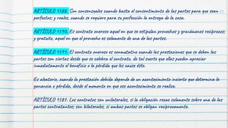83
ARTÍCULO 1588. Son consensuales cuando basta el consentimiento de las partes para que sean
perfectos; y reales, cuando se requiere para su perfección la entrega de la cosa.
ARTÍCULO 1590. Es contrato oneroso aquel en que se estipulan provechos y gravámenes recíprocos;
y gratuito, aquel en que el provecho es solamente de una de las partes.
ARTÍCULO 1591. El contrato oneroso es conmutativo cuando las prestaciones que se deben las
partes son ciertas desde que se celebra el contrato, de tal suerte que ellas pueden apreciar
inmediatamente el beneficio o la pérdida que les cause éste.
Es aleatorio, cuando la prestación debida depende de un acontecimiento incierto que determina la
ganancia o pérdida, desde el momento en que ese acontecimiento se realice.
ARTÍCULO 1587. Los contratos son unilaterales, si la obligación recae solamente sobre una de las
partes contratantes; son bilaterales, si ambas partes se obligan recíprocamente.
 