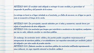 84
ARTÍCULO 1809. El vendedor está obligado a entregar la cosa vendida y a garantizar al
comprador la pacífica y útil posesión de la misma.
La entrega se hará en el lugar señalado en el contrato, y a falta de convenio, en el lugar en que la
cosa se encuentre al tiempo de la venta.
ARTÍCULO 1589. Son principales, cuando subsisten por sí solos; y accesorios, cuando tienen por
objeto el cumplimiento de otra obligación.
ARTÍCULO 1576. Los contratos que tengan que inscribirse o anotarse en los registros, cualquiera
que sea su valor, deberán constar en escritura pública.
Sin embargo, los contratos serán válidos y las partes pueden compelerse recíprocamente al
otorgamiento de escritura pública, si se establecieren sus requisitos esenciales por confesión judicial
del obligado o por otro medio de prueba escrita.
ARTÍCULO 1577. Deberán constar en escritura pública los contratos calificados expresamente
como solemnes, sin cuyo requisito esencial no tendrán validez.6
 