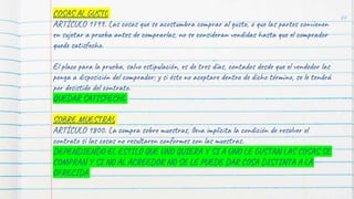 86
COSAS AL GUSTO
ARTÍCULO 1799. Las cosas que se acostumbra comprar al gusto, o que las partes convienen
en sujetar a prueba antes de comprarlas, no se consideran vendidas hasta que el comprador
quede satisfecho.
El plazo para la prueba, salvo estipulación, es de tres días, contados desde que el vendedor las
ponga a disposición del comprador; y si éste no aceptare dentro de dicho término, se le tendrá
por desistido del contrato.
QUEDAR SATISFECHO
SOBRE MUESTRAS
ARTÍCULO 1800. La compra sobre muestras, lleva implícita la condición de resolver el
contrato si las cosas no resultaren conformes con las muestras.
DEPENDIENDO EL ESTILO QUE UNO QUIERA Y SI A UNO LE GUSTAN LAS COSAS SE
COMPRAN Y SI NO AL ACREEDOR NO SE LE PUEDE DAR COSA DISTINTA A LA
OFRECIDA
 