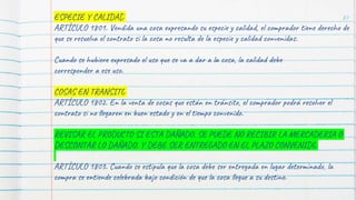 87
ESPECIE Y CALIDAD
ARTÍCULO 1801. Vendida una cosa expresando su especie y calidad, el comprador tiene derecho de
que se resuelva el contrato si la cosa no resulta de la especie y calidad convenidas.
Cuando se hubiere expresado el uso que se va a dar a la cosa, la calidad debe
corresponder a ese uso.
COSAS EN TRANSITO
ARTÍCULO 1802. En la venta de cosas que están en tránsito, el comprador podrá resolver el
contrato si no llegaren en buen estado y en el tiempo convenido.
REVISAR EL PRODUCTO SI ESTA DAÑADO, SE PUEDE NO RECIBIR LA MERCADERIA O
DESCONTAR LO DAÑADO, Y DEBE SER ENTREGADO EN EL PLAZO CONVENIDO
ARTÍCULO 1803. Cuando se estipula que la cosa debe ser entregada en lugar determinado, la
compra se entiende celebrada bajo condición de que la cosa llegue a su destino.
 