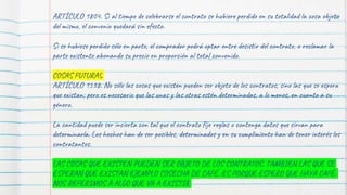 88
ARTÍCULO 1804. Si al tiempo de celebrarse el contrato se hubiere perdido en su totalidad la cosa objeto
del mismo, el convenio quedará sin efecto.
Si se hubiese perdido sólo en parte, el comprador podrá optar entre desistir del contrato, o reclamar la
parte existente abonando su precio en proporción al total convenido.
COSAS FUTURAS
ARTÍCULO 1538. No sólo las cosas que existen pueden ser objeto de los contratos, sino las que se espera
que existan; pero es necesario que las unas y las otras estén determinadas, a lo menos, en cuanto a su
género.
La cantidad puede ser incierta con tal que el contrato fije reglas o contenga datos que sirvan para
determinarla. Los hechos han de ser posibles, determinados y en su cumplimiento han de tener interés los
contratantes.
LAS COSAS QUE EXISTEN PUEDEN SER OBJETO DE LOS CONTRATOS, TAMBIEN LAS QUE SE
ESPERAN QUE EXISTAN EJEMPLO COSECHA DE CAFÉ, ES PORQUE ESPERO QUE HAYA CAFÉ.
NOS REFERIMOS A ALGO QUE VA A EXISTIR
 