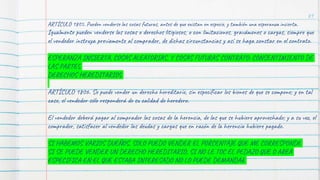 89
ARTÍCULO 1805. Pueden venderse las cosas futuras, antes de que existan en especie, y también una esperanza incierta.
Igualmente pueden venderse las cosas o derechos litigiosos, o con limitaciones, gravámenes o cargas, siempre que
el vendedor instruya previamente al comprador, de dichas circunstancias y así se haga constar en el contrato.
ESPERANZA INSIERTA, COSAS ALEATORIAS, Y COSAS FUTURAS CONTRATO: CONSENTIMIENTO DE
LAS PARTES
DERECHOS HEREDITARIOS
ARTÍCULO 1806. Se puede vender un derecho hereditario, sin especificar los bienes de que se compone; y en tal
caso, el vendedor sólo responderá de su calidad de heredero.
El vendedor deberá pagar al comprador las cosas de la herencia, de las que se hubiere aprovechado; y a su vez, el
comprador, satisfacer al vendedor las deudas y cargas que en razón de la herencia hubiere pagado.
SI HABEMOS VARIOS DUEÑOS, SOLO PUEDO VENDER EL PORCENTAJE QUE ME CORRESPONDE
SI SE PUEDE VENDER UN DERECHO HEREDITARIO, SI NO LE TOC EL PEDAZO QUE O AREA
ESPECIFICA EN EL QUE ESTABA INTERESADO NO LO PUEDE DEMANDAR
 