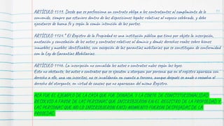 91
ARTÍCULO 1519. Desde que se perfecciona un contrato obliga a los contratantes al cumplimiento de lo
convenido, siempre que estuviere dentro de las disposiciones legales relativas al negocio celebrado, y debe
ejecutarse de buena fe y según la común intención de las partes.
ARTÍCULO 1124.* El Registro de la Propiedad es una institución pública que tiene por objeto la inscripción,
anotación y cancelación de los actos y contratos relativos al dominio y demás derechos reales sobre bienes
inmuebles y muebles identificables, con excepción de las garantías mobiliarias que se constituyan de conformidad
con la Ley de Garantías Mobiliarias.
ARTÍCULO 1146. La inscripción no convalida los actos o contratos nulos según las leyes.
Esto no obstante, los actos o contratos que se ejecuten u otorguen por persona que en el registro aparezca con
derecho a ello, una vez inscritos, no se invalidarán en cuanto a tercero, aunque después se anule o resuelva el
derecho del otorgante, en virtud de causas que no aparezcan del mismo Registro.
ACA FUE EL EJEMPLO DE LA CASA QUE FUE DONADA, Y LA CORTE DE CONSTITUCIONALIDAD
RESOLVIO A FAVOR DE LAS PERSONAS QUE INSCRIBIERON EN EL REGISTRO DE LA PROPIEDAD Y
LAS PERSONAS QUE NO LO INSCRIBIERON ENSU MOMENTO FUERON DESPOJADAS DE LA
PROIEDAD
 