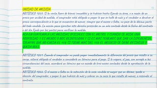 92
UNIDAD DE MEDIDA
ARTÍCULO 1820. Si la venta fuere de bienes inmuebles y se hubiese hecho fijando su área, o a razón de un
precio por unidad de medida, el comprador está obligado a pagar lo que se halle de más y el vendedor a devolver el
precio correspondiente a lo que se encuentre de menos, siempre que el exceso o falta, no pase de la décima parte
del todo vendido. La acción para ejercitar este derecho prescribe en un año contado desde la fecha del contrato
o del día fijado por las partes para verificar la medida.
ACA EN GUATEMALA LAS MEDIDAS OFICIALES SON EL METRO, Y CUANDO SE MIDE UNA
PROPIEDAD Y ES MENOS O NOS REINTEGRAN Y SI ES MAS TENEMOS QUE DAR LA DIFERENCIA,
SIEMPRE QUE NO EXEDA EL 10% SI TIENE MAS DEL 10% EL NEGOCIO SE DEBE RESINDIR O
QUEDA NULO
ARTÍCULO 1821. Cuando el comprador no puede pagar inmediatamente la diferencia del precio que resulte a su
cargo, estará obligado el vendedor a concederle un término para el pago. Si lo negare, el juez, con arreglo a las
circunstancias del caso, acordará un término que no exceda de tres meses contados desde la aprobación de la
medida.
ARTÍCULO 1822. Si el exceso o falta en la extensión de la cosa vendida es mayor que un décimo, queda a
elección del comprador, o pagar lo que hubiese de más y cobrar en su caso lo que resulte de menos, o rescindir el
contrato.
 