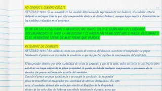 93
AD CORPUS Ó CUERPO CIERTO
ARTÍCULO 1823. Si un inmueble se ha vendido determinando expresamente sus linderos, el vendedor estará
obligado a entregar todo lo que esté comprendido dentro de dichos linderos, aunque haya exceso o disminución en
las medidas indicadas en el contrato.
SE VE EN LAS ESCRITURAS O NEGOCIOS ANTIGUOS, SOLO SE SEÑALABA LOS LINDEROS
(COLINDANCIAS) SE HACE LA MEDICION Y SI HACEN FALTA METROS NOS E PUEDE RECLAMAR Y
SI EL VENDEDOR TIENE DE MAS TIENE QUE VENDER
RESERVAS DE DOMINIO
ARTÍCULO 1834.* Es válida la venta con pacto de reserva del dominio, mientras el comprador no pague
totalmente el precio o no se realice la condición a que las partes sujetan la consumación del contrato.
El comprador obtiene por esta modalidad de venta la posesión y uso de la cosa, salvo convenio en contrario; pero
mientras no haya adquirido la plena propiedad, le queda prohibido cualquier enajenación o gravamen de su
derecho sin previa autorización escrita del vendedor.
Cuando el precio se paga totalmente o se cumple la condición, la propiedad
plena se transfiere al comprador sin necesidad de ulterior declaración. En este
caso, el vendedor deberá dar aviso por escrito al Registro de la Propiedad,
dentro de los ocho días de haberse cancelado totalmente el precio, para que
 