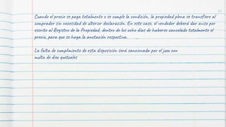 94
Cuando el precio se paga totalmente o se cumple la condición, la propiedad plena se transfiere al
comprador sin necesidad de ulterior declaración. En este caso, el vendedor deberá dar aviso por
escrito al Registro de la Propiedad, dentro de los ocho días de haberse cancelado totalmente el
precio, para que se haga la anotación respectiva.
La falta de cumplimiento de esta disposición será sancionada por el juez con
multa de diez quetzales
 