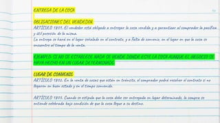 96
ENTREGA DE LA COSA
OBLIGACIONES DEL VENDEDOR
ARTÍCULO 1809. El vendedor está obligado a entregar la cosa vendida y a garantizar al comprador la pacífica
y útil posesión de la misma.
La entrega se hará en el lugar señalado en el contrato, y a falta de convenio, en el lugar en que la cosa se
encuentre al tiempo de la venta.
EJEMPLO: SI NO SE ESTABLECE NADA SE VENDE DONDE ESTE LA COSA AUNQUE EL NEGOCIO SE
HAYA HECHO EN UN LUGAR DETERMINADO
LUGAR DE CONVENIO
ARTÍCULO 1802. En la venta de cosas que están en tránsito, el comprador podrá resolver el contrato si no
llegaren en buen estado y en el tiempo convenido.
ARTÍCULO 1803. Cuando se estipula que la cosa debe ser entregada en lugar determinado, la compra se
entiende celebrada bajo condición de que la cosa llegue a su destino.
 
