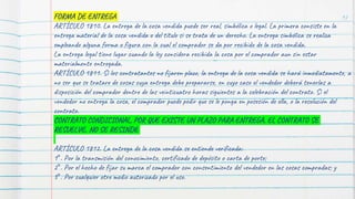 97
FORMA DE ENTREGA
ARTÍCULO 1810. La entrega de la cosa vendida puede ser real, simbólica o legal. La primera consiste en la
entrega material de la cosa vendida o del título si se trata de un derecho. La entrega simbólica se realiza
empleando alguna forma o figura con la cual el comprador se da por recibido de la cosa vendida.
La entrega legal tiene lugar cuando la ley considera recibida la cosa por el comprador aun sin estar
materialmente entregada.
ARTÍCULO 1811. Si los contratantes no fijaren plazo, la entrega de la cosa vendida se hará inmediatamente, a
no ser que se tratare de cosas cuya entrega debe prepararse, en cuyo caso el vendedor deberá tenerlas a
disposición del comprador dentro de las veinticuatro horas siguientes a la celebración del contrato. Si el
vendedor no entrega la cosa, el comprador puede pedir que se le ponga en posesión de ella, o la resolución del
contrato.
CONTRATO CONDICIONAL, POR QUE EXISTE UN PLAZO PARA ENTREGA, EL CONTRATO SE
RESUELVE, NO SE RESINDE
ARTÍCULO 1812. La entrega de la cosa vendida se entiende verificada:
1°. Por la transmisión del conocimiento, certificado de depósito o carta de porte;
2°. Por el hecho de fijar su marca el comprador con consentimiento del vendedor en las cosas compradas; y
3°. Por cualquier otro medio autorizado por el uso.
 