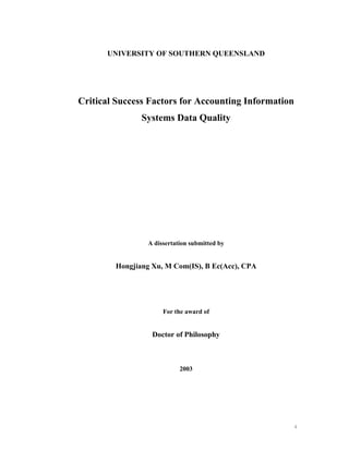UNIVERSITY OF SOUTHERN QUEENSLAND




Critical Success Factors for Accounting Information
               Systems Data Quality




                A dissertation submitted by


        Hongjiang Xu, M Com(IS), B Ec(Acc), CPA




                     For the award of


                  Doctor of Philosophy



                           2003




                                                      I
 