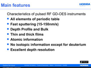 Main features
          Characteristics of pulsed RF GD-OES instruments
           All elements of periodic table

           Fast sputtering (15-150nm/s)

           Depth Profile and Bulk

           Thin and thick films

           Atomic information

           No isotopic information except for deuterium

           Excellent depth resolution




© 2012 HORIBA Scientific. All rights reserved.
 