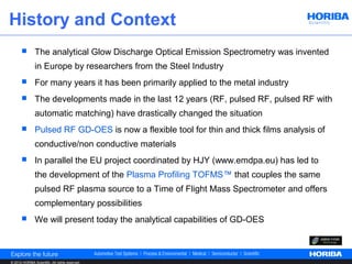 History and Context
              The analytical Glow Discharge Optical Emission Spectrometry was invented
               in Europe by researchers from the Steel Industry
              For many years it has been primarily applied to the metal industry
              The developments made in the last 12 years (RF, pulsed RF, pulsed RF with
               automatic matching) have drastically changed the situation
              Pulsed RF GD-OES is now a flexible tool for thin and thick films analysis of
               conductive/non conductive materials
              In parallel the EU project coordinated by HJY (www.emdpa.eu) has led to
               the development of the Plasma Profiling TOFMS™ that couples the same
               pulsed RF plasma source to a Time of Flight Mass Spectrometer and offers
               complementary possibilities
              We will present today the analytical capabilities of GD-OES



© 2012 HORIBA Scientific. All rights reserved.
 