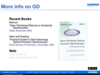 More info on GD

              Recent Books
              Marcus:
              “Glow Discharge Plasmas in Analytical
                 Spectrometry”
              Wiley, November 2002

              Nelis and Payling:
              “Practical Guide to Glow Discharge
                 Optical Emission Spectroscopy”
              Royal Society of Chemistry, Cambridge, 2003

              Web
              www.emdpa.eu
              www.glow-discharge.com




© 2012 HORIBA Scientific. All rights reserved.
 