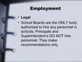 Employment 
• Legal 
• School Boards are the ONLY body 
authorized to hire any personnel in 
schools. Principals and 
Superintendent’s DO NOT hire 
personnel. They make 
recommendations only. 
 
