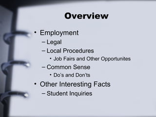 Overview 
• Employment 
– Legal 
– Local Procedures 
• Job Fairs and Other Opportunites 
– Common Sense 
• Do’s and Don’ts 
• Other Interesting Facts 
– Student Inquiries 
 