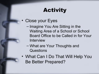 Activity 
• Close your Eyes 
– Imagine You Are Sitting in the 
Waiting Area of a School or School 
Board Office to be Called in for Your 
Interview 
– What are Your Thoughts and 
Questions 
• What Can I Do That Will Help You 
Be Better Prepared? 
 