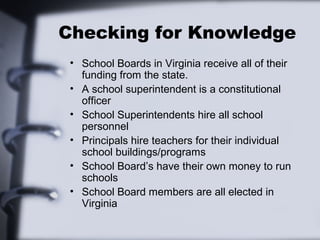 Checking for Knowledge 
• School Boards in Virginia receive all of their 
funding from the state. 
• A school superintendent is a constitutional 
officer 
• School Superintendents hire all school 
personnel 
• Principals hire teachers for their individual 
school buildings/programs 
• School Board’s have their own money to run 
schools 
• School Board members are all elected in 
Virginia 
 