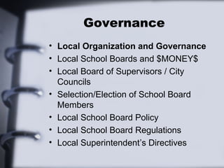 Governance 
• Local Organization and Governance 
• Local School Boards and $MONEY$ 
• Local Board of Supervisors / City 
Councils 
• Selection/Election of School Board 
Members 
• Local School Board Policy 
• Local School Board Regulations 
• Local Superintendent’s Directives 
 