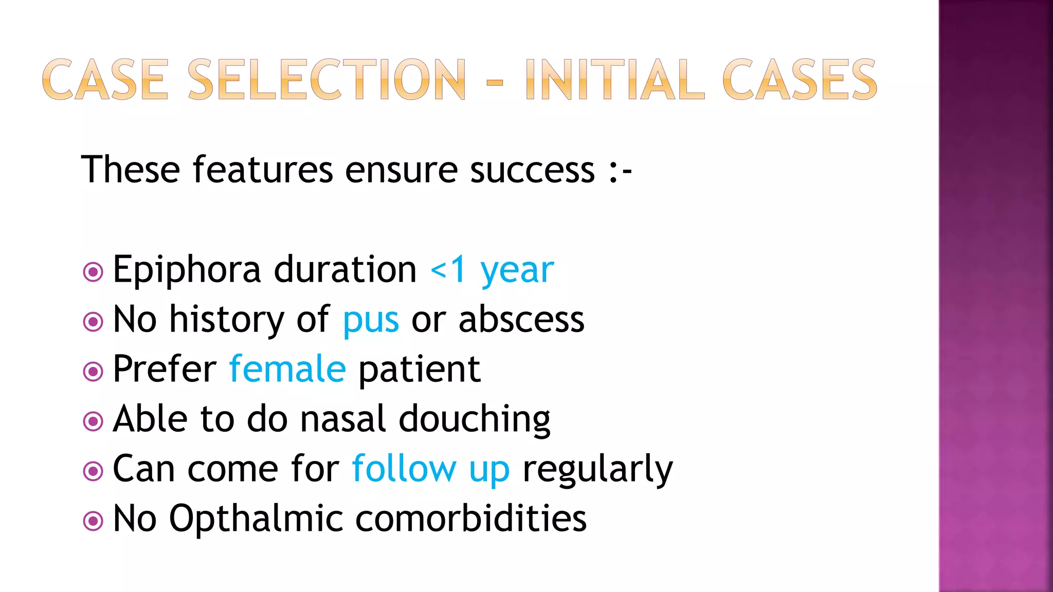 These features ensure success :-
Epiphora duration <1 year
No history of pus or abscess
Prefer female patient
Able to do nasal douching
Can come for follow up regularly
No Opthalmic comorbidities