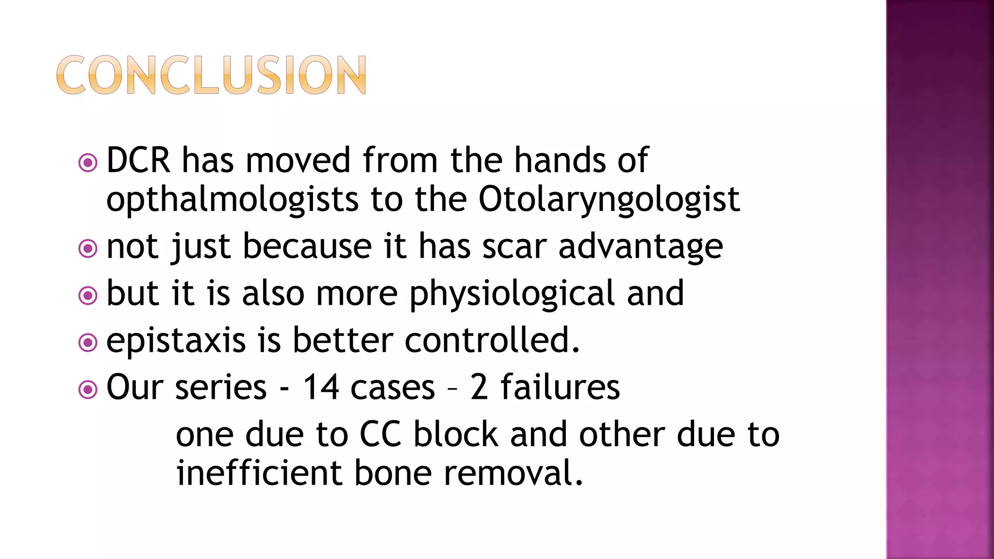  DCR has moved from the hands of
opthalmologists to the Otolaryngologist
not just because it has scar advantage
but it is also more physiological and
epistaxis is better controlled.
Our series - 14 cases – 2 failures
one due to CC block and other due to
inefficient bone removal.
