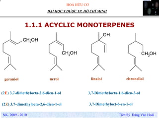 HOÁ HỮU CƠ
NK. 2009 - 2010 Tiến Sỹ Đặng Văn Hoài
ĐẠI HỌC Y DƯỢC TP. HỒ CHÍ MINH
1.1.1 ACYCLIC MONOTERPENES
geraniol
CH2
OH
CH2OH
OH
CH2OH
nerol linalol citronellol
(2E) 3,7-dimethylocta-2,6-dien-1-ol
(2Z) 3,7-dimethylocta-2,6-dien-1-ol 3,7-Dimethyloct-6-en-1-ol
3,7-Dimethylocta-1,6-dien-3-ol
 