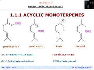 HOÁ HỮU CƠ
NK. 2009 - 2010 Tiến Sỹ Đặng Văn Hoài
ĐẠI HỌC Y DƯỢC TP. HỒ CHÍ MINH
1.1.1 ACYCLIC MONOTERPENES
geranial, citral a
CHO
CHO
OH
CHO
neral, citral b linalol citronellal
(2E) 3,7-dimethylocta-2,6-dienal
(2Z) 3,7-dimethylocta-2,6-dienal 3,7-Dimethyloct-6-enal
Tinh dầu sả, bạch đàn
 
