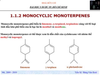 HOÁ HỮU CƠ
NK. 2009 - 2010 Tiến Sỹ Đặng Văn Hoài
ĐẠI HỌC Y DƯỢC TP. HỒ CHÍ MINH
1.1.2 MONOCYCLIC MONOTERPENES
Monocyclic monoterpenes phổ biến là limonene, α-terpineol, terpinolene cùng với 02 loại
tinh dầu khá phổ biến của lá bạc hà là menthol và menthone.
Monocyclic monoterpenes có thể được xem là dẫn chất của cyclohexane với nhóm thế
methyl và isopropyl.
limonene γ terpinen α phelandrene
 