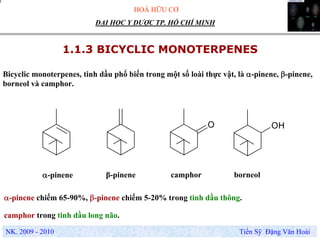 HOÁ HỮU CƠ
NK. 2009 - 2010 Tiến Sỹ Đặng Văn Hoài
ĐẠI HỌC Y DƯỢC TP. HỒ CHÍ MINH
1.1.3 BICYCLIC MONOTERPENES
Bicyclic monoterpenes, tinh dầu phổ biến trong một số loài thực vật, là α-pinene, β-pinene,
borneol và camphor.
O OH
α-pinene borneolβ-pinene camphor
α-pinene chiếm 65-90%, β-pinene chiếm 5-20% trong tinh dầu thông.
camphor trong tinh dầu long não.
 