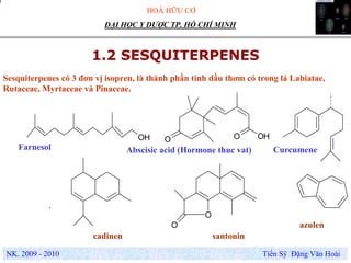 HOÁ HỮU CƠ
NK. 2009 - 2010 Tiến Sỹ Đặng Văn Hoài
ĐẠI HỌC Y DƯỢC TP. HỒ CHÍ MINH
1.2 SESQUITERPENES
Sesquiterpenes có 3 đơn vị isopren, là thành phần tinh dầu thơm có trong lá Labiatae,
Rutaceae, Myrtaceae và Pinaceae.
OHOOOH
O
O
Abscisic acid (Hormone thuc vat)
.
Farnesol
azulen
Curcumene
santonincadinen
 