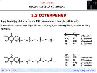 HOÁ HỮU CƠ
NK. 2009 - 2010 Tiến Sỹ Đặng Văn Hoài
ĐẠI HỌC Y DƯỢC TP. HỒ CHÍ MINH
1.3 DITERPENES
Dạng hoạt động nhất của vitamin E là α-tocopherol (chuỗi phytyl bão hoà).
α-tocopherol, có cấu hình tuyệt đối 2R-(4'R,8'R)-5,7,8-trimethyltocol, tocol là 02 vòng
ngưng tụ.
.
 