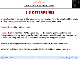 HOÁ HỮU CƠ
NK. 2009 - 2010 Tiến Sỹ Đặng Văn Hoài
ĐẠI HỌC Y DƯỢC TP. HỒ CHÍ MINH
1.3 DITERPENES
α-tocopherol được tách ra từ đầu mầm hạt lúa mì vào năm 1936, tên tocopherol bắt nguồn
từ tiếng Greek phero nghĩa là "to bring" và từ tocos, nghĩa "childbirth”.
.
Vitamin K được tìm thấy 1929 từ nghiên cứu của H. Dam về qúa trình chuyển hoá
cholesterol trong chim, ông nhận thấy những triệu chứng suy giảm mới từ những con chim
có chế độ ăn kiêng chất béo, dễ bị chảy máu, và thời gian đông máu kéo dài.
Vitamin E tác nhân chống oxi hoá.
Năm 1939 nhóm nghiên cứu Doisy đã tách được vitamin K từ dịch chiết hexane.
Năm 1943 giải Nobel y học đã được trao cho 02 tác giả đã khám phá ra vitamin K.
 