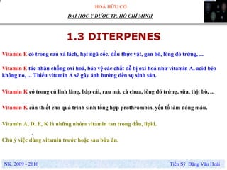 HOÁ HỮU CƠ
NK. 2009 - 2010 Tiến Sỹ Đặng Văn Hoài
ĐẠI HỌC Y DƯỢC TP. HỒ CHÍ MINH
1.3 DITERPENES
Vitamin E có trong rau xà lách, hạt ngũ cốc, dầu thực vật, gan bò, lòng đỏ trứng, ...
.
Vitamin K có trong củ linh lăng, bắp cải, rau má, cà chua, lòng đỏ trứng, sữa, thịt bò, ...
Vitamin E tác nhân chống oxi hoá, bảo vệ các chất dễ bị oxi hoá như vitamin A, acid béo
không no, ... Thiếu vitamin A sẽ gây ảnh hưởng đến sụ sinh sản.
Vitamin A, D, E, K là những nhóm vitamin tan trong dầu, lipid.
Chú ý việc dùng vitamin trước hoặc sau bữa ăn.
Vitamin K cần thiết cho quá trình sinh tổng hợp prothrombin, yếu tố làm đông máu.
 