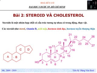 HOÁ HỮU CƠ
NK. 2009 - 2010 Tiến Sỹ Đặng Văn Hoài
ĐẠI HỌC Y DƯỢC TP. HỒ CHÍ MINH
Bài 2: STEROID VÀ CHOLESTEROL
.
Steroids là một nhóm hợp chất có cấu trúc tương tự nhau có trong động, thực vật.
Các steroid như sterol, vitamin D, acid mật, hormon sinh dục, hormon tuyến thượng thận
OH
H HA B
C D 1
2
3
4
5
6
7
8
9
10
11
12
13
14
15
16
17
18
19
20
21
22
23
24
25
26
27
 