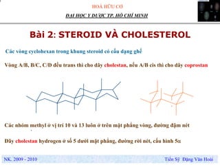 HOÁ HỮU CƠ
NK. 2009 - 2010 Tiến Sỹ Đặng Văn Hoài
ĐẠI HỌC Y DƯỢC TP. HỒ CHÍ MINH
Bài 2: STEROID VÀ CHOLESTEROL
.
Các vòng cyclohexan trong khung steroid có cấu dạng ghế
Vòng A/B, B/C, C/D đều trans thì cho dãy cholestan, nếu A/B cis thì cho dãy coprostan
Các nhóm methyl ở vị trí 10 và 13 luôn ở trên mặt phẳng vòng, đường đậm nét
Dãy cholestan hydrogen ở số 5 dưới mặt phẳng, đường rời nét, cấu hình 5α
 